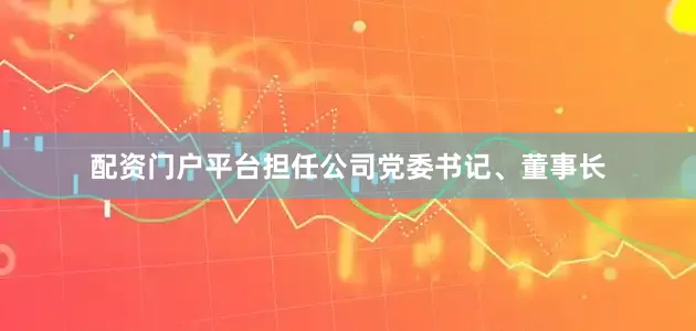 配资门户平台担任公司党委书记、董事长