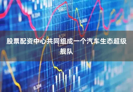 股票配资中心共同组成一个汽车生态超级舰队