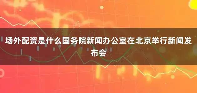 场外配资是什么国务院新闻办公室在北京举行新闻发布会
