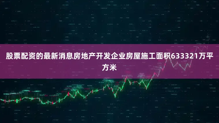 股票配资的最新消息房地产开发企业房屋施工面积633321万平方米