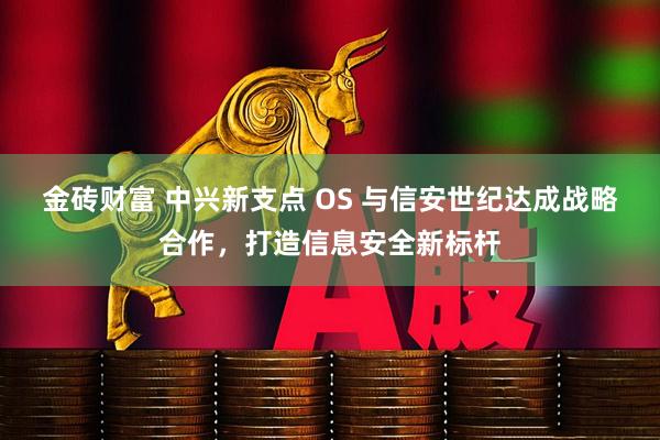 金砖财富 中兴新支点 OS 与信安世纪达成战略合作，打造信息安全新标杆