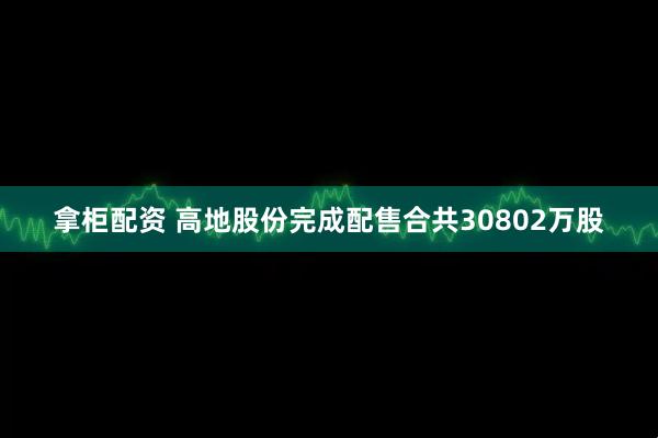 拿柜配资 高地股份完成配售合共30802万股