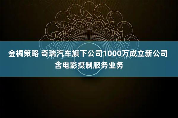 金橘策略 奇瑞汽车旗下公司1000万成立新公司 含电影摄制服务业务