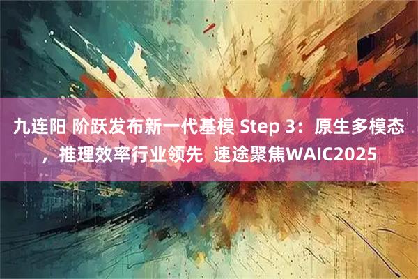 九连阳 阶跃发布新一代基模 Step 3：原生多模态，推理效率行业领先  速途聚焦WAIC2025