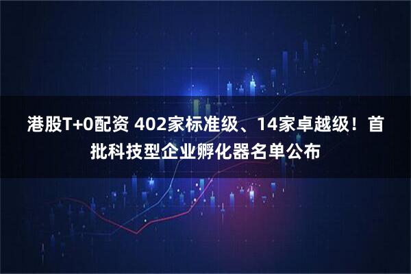 港股T+0配资 402家标准级、14家卓越级！首批科技型企业孵化器名单公布