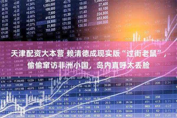 天津配资大本营 赖清德成现实版“过街老鼠”，偷偷窜访非洲小国，岛内直呼太丢脸