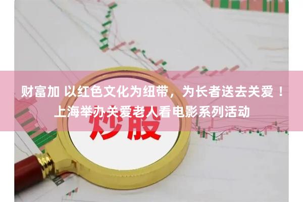 财富加 以红色文化为纽带，为长者送去关爱 ！上海举办关爱老人看电影系列活动