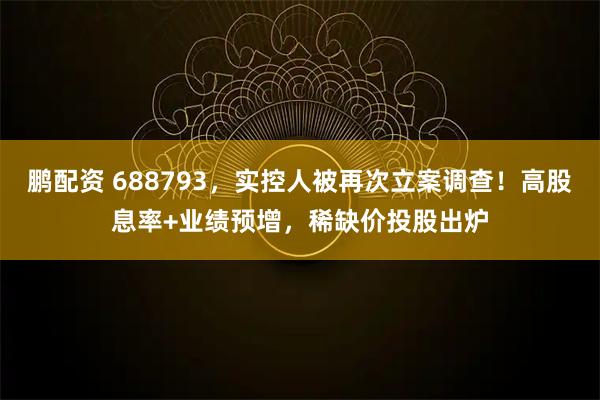 鹏配资 688793，实控人被再次立案调查！高股息率+业绩预增，稀缺价投股出炉