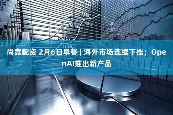 尚竞配资 2月6日早餐 | 海外市场连续下挫；OpenAI推出新产品