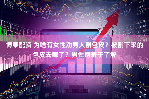 博泰配资 为啥有女性劝男人割包皮？被割下来的包皮去哪了？男性别羞于了解