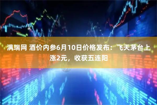 满瑞网 酒价内参6月10日价格发布：飞天茅台上涨2元，收获五连阳