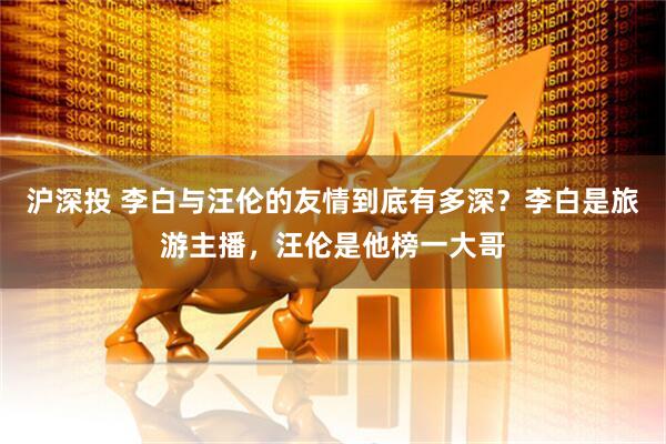 沪深投 李白与汪伦的友情到底有多深？李白是旅游主播，汪伦是他榜一大哥