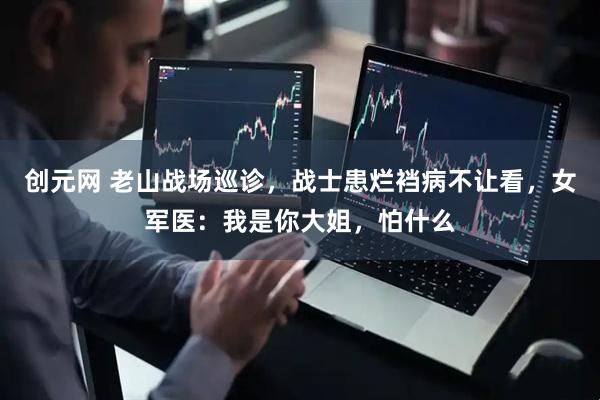 创元网 老山战场巡诊，战士患烂裆病不让看，女军医：我是你大姐，怕什么