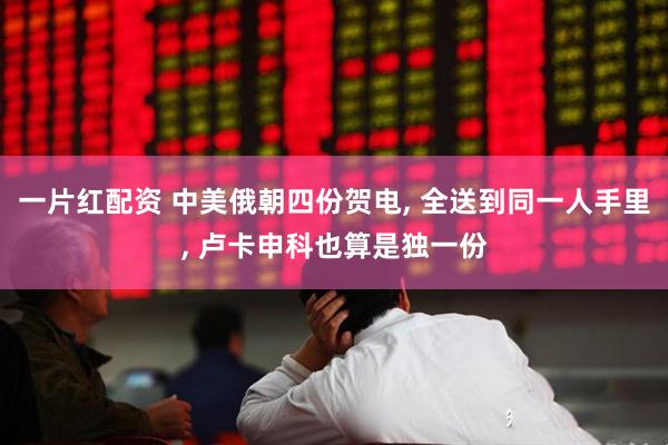 一片红配资 中美俄朝四份贺电, 全送到同一人手里, 卢卡申科也算是独一份