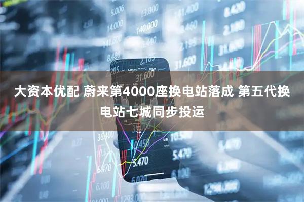 大资本优配 蔚来第4000座换电站落成 第五代换电站七城同步投运