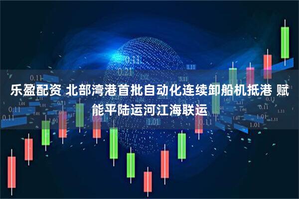 乐盈配资 北部湾港首批自动化连续卸船机抵港 赋能平陆运河江海联运