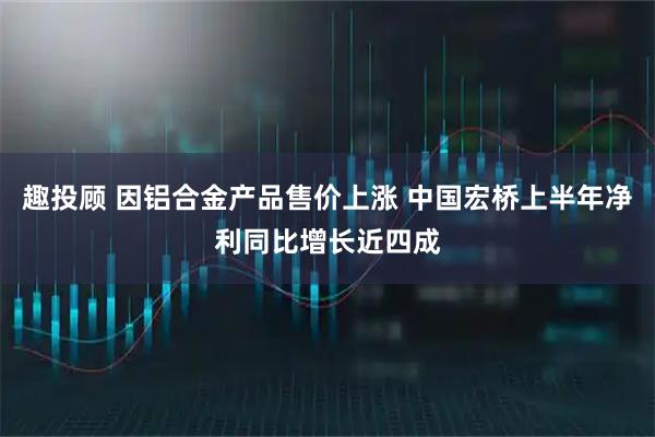 趣投顾 因铝合金产品售价上涨 中国宏桥上半年净利同比增长近四成
