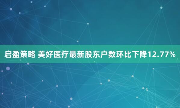 启盈策略 美好医疗最新股东户数环比下降12.77%